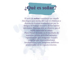 ¿Qué es soñar?
El acto de soñar constituye un estado
fisiológico por medio del cuál se eliminan o
destruyen toxinas acumulativas por la
fatiga y el trabajo excesivo de los tejidos
nerviosos. Durante éste se observa que el
tejido muscular se relaja.
Para Freud el sueño es el resultado de
nuestras propia actividad anímica,
representado por imágenes visuales
surgidas por representaciones
involuntarias y por imágenes auditivas
proyectadas en su espacio exterior.
 