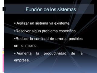  Agilizar un sistema ya existente.
Resolver algún problema especifico.
Reducir la cantidad de errores posibles
en el mismo.
 Aumenta la productividad de la
empresa.
Función de los sistemas
 