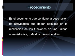 Es el documento que contiene la descripción
de actividades que deben seguirse en la
realización de las funciones de una unidad
administrativa, o de dos o mas de ellas.
Procedimiento
 