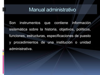 Son instrumentos que contiene información
sistemática sobre la historia, objetivos, políticos,
funciones, estructuras, especificaciones de puesto
y procedimientos de una institución o unidad
administrativa.
Manual administrativo
 