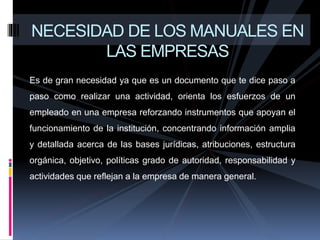 Es de gran necesidad ya que es un documento que te dice paso a
paso como realizar una actividad, orienta los esfuerzos de un
empleado en una empresa reforzando instrumentos que apoyan el
funcionamiento de la institución, concentrando información amplia
y detallada acerca de las bases jurídicas, atribuciones, estructura
orgánica, objetivo, políticas grado de autoridad, responsabilidad y
actividades que reflejan a la empresa de manera general.
NECESIDAD DE LOS MANUALES EN
LAS EMPRESAS
 