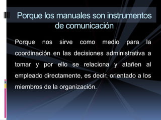 Porque nos sirve como medio para la
coordinación en las decisiones administrativa a
tomar y por ello se relaciona y atañen al
empleado directamente, es decir, orientado a los
miembros de la organización.
Porque los manuales son instrumentos
de comunicación
 