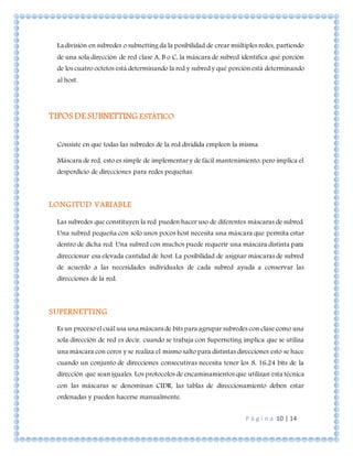 P á g i n a 10 | 14
La división en subredes o subnetting da la posibilidad de crear múltiples redes, partiendo
de una sola dirección de red clase A, B o C, la máscara de subred identifica qué porción
de los cuatro octetos está determinando la red y subred y qué porción está determinando
al host.
TIPOS DE SUBNETTING ESTÁTICO
Consiste en que todas las subredes de la red dividida empleen la misma
Máscara de red, esto es simple de implementar y de fácil mantenimiento, pero implica el
desperdicio de direcciones para redes pequeñas.
LONGITUD VARIABLE
Las subredes que constituyen la red pueden hacer uso de diferentes máscaras de subred.
Una subred pequeña con solo unos pocos host necesita una máscara que permita estar
dentro de dicha red. Una subred con muchos puede requerir una máscara distinta para
direccionar esa elevada cantidad de host. La posibilidad de asignar máscaras de subred
de acuerdo a las necesidades individuales de cada subred ayuda a conservar las
direcciones de la red.
SUPERNETTING
Es un proceso el cuál usa una máscara de bits para agrupar subredes con clase como una
sola dirección de red es decir, cuando se trabaja con Superneting implica que se utiliza
una máscara con ceros y se realiza el mismo salto para distintas direcciones esto se hace
cuando un conjunto de direcciones consecutivas necesita tener los 8, 16,24 bits de la
dirección que sean iguales. Los protocolos de encaminamientos que utilizan esta técnica
con las máscaras se denominan CIDR, las tablas de direccionamiento deben estar
ordenadas y pueden hacerse manualmente.
 