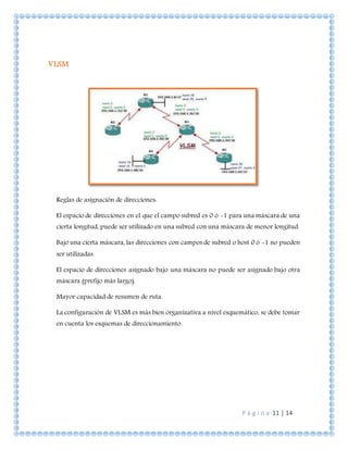 P á g i n a 11 | 14
VLSM
Reglas de asignación de direcciones:
El espacio de direcciones en el que el campo subred es 0 ó -1 para una máscara de una
cierta longitud, puede ser utilizado en una subred con una máscara de menor longitud.
Bajo una cierta máscara, las direcciones con campos de subred o host 0 ó -1 no pueden
ser utilizadas.
El espacio de direcciones asignado bajo una máscara no puede ser asignado bajo otra
máscara (prefijo más largo).
Mayor capacidad de resumen de ruta.
La configuración de VLSM es más bien organizativa a nivel esquemático, se debe tomar
en cuenta los esquemas de direccionamiento.
 