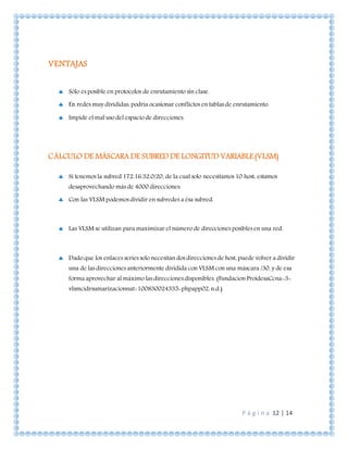 P á g i n a 12 | 14
VENTAJAS
 Sólo es posible en protocolos de enrutamiento sin clase.
 En redes muy divididas, podría ocasionar conflictos en tablas de enrutamiento.
 Impide el mal uso del espacio de direcciones.
CÁLCULO DE MÁSCARA DE SUBRED DE LONGITUD VARIABLE (VLSM)
 Si tenemos la subred 172.16.32.0/20, de la cual solo necesitamos 10 host, estamos
desaprovechando más de 4000 direcciones.
 Con las VLSM podemos dividir en subredes a ésa subred.
 Las VLSM se utilizan para maximizar el número de direcciones posibles en una red.
 Dado que los enlaces series solo necesitan dos direcciones de host, puede volver a dividir
una de las direcciones anteriormente dividida con VLSM con una máscara /30, y de esa
forma aprovechar al máximo las direcciones disponibles. (Fundacion ProidesaCcna-3-
vlsmcidrsumarizacionnat-100830024335-phpapp02, n.d.)
 