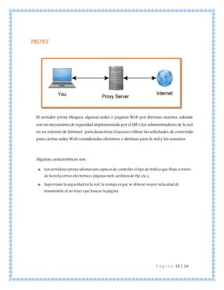 P á g i n a 13 | 14
PROXY
El servidor proxy bloquea algunas sedes o páginas Web por diversas razones, además
son un mecanismo de seguridad implementado por el ISP o los administradores de la red
en un entorno de Intranet para desactivar el acceso o filtrar las solicitudes de contenido
para ciertas sedes Web consideradas ofensivas o dañinas para la red y los usuarios.
Algunas características son:
 Los servidores proxy además son capaces de controlar el tipo de tráfico que fluye a través
de la red (correo electrónico, páginas web, archivos de ftp, etc.).
 Supervisan la seguridad en la red, la ventaja es que se obtiene mayor velocidad de
transmisión al no tener que buscar la página.
 