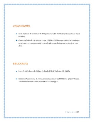 P á g i n a 14 | 14
CONCLUSIONES
 Es un protocolo de un servicio de datagramas no fiable (también referido como de mejor
esfuerzo).
 Como conclusión de este informe es que el VLSM y CIDR siempre están relacionados y se
mencionan en el mismo contexto pero aplicado a cosas distintas que no implican a las
otras.
BIBLIOGRAFÍA
 Jones, F., Mj, L., Bones, R., Wilson, D., Estado, D. P., & Technica, S. E. (2007).
 FundacionProidesaCcna-3-vlsmcidrsumarizacionnat-100830024335-phpapp02. ccna-
3-vlsmcidrsumarizacionnat-100830024335-phpapp02.
 