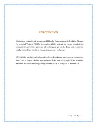 P á g i n a 3 | 14
INTRODUCCIÓN
Este informe está enfocado a presentar El Plan De Direccionamiento Ipv4 Con Mascara
De Longitud Variable (VLSM), Superneting. CIDR, teniendo en cuenta su definición,
componentes, aspectos y procesos relevantes para que se dé, desde una perspectiva
amplia, teniendo en cuenta su pasado, su presente y su futuro.
INTERNET ha revolucionado el mundo de los ordenadores y las comunicaciones de una
forma radical sin precedencia, representa uno de los mayores ejemplos de los beneficios
obtenidos mediante la investigación y el desarrollo en el campo de la información.
 