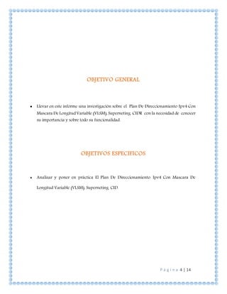 P á g i n a 4 | 14
OBJETIVO GENERAL
 Llevar en este informe una investigación sobre el Plan De Direccionamiento Ipv4 Con
Mascara De Longitud Variable (VLSM), Superneting. CIDR con la necesidad de conocer
su importancia y sobre todo su funcionalidad.
OBJETIVOS ESPECIFICOS
 Analizar y poner en práctica El Plan De Direccionamiento Ipv4 Con Mascara De
Longitud Variable (VLSM), Superneting. CID.
 