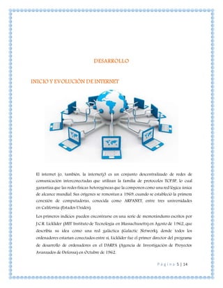 P á g i n a 5 | 14
DESARROLLO
INICIO Y EVOLUCIÓN DE INTERNET
El internet (o, también, la internet)3 es un conjunto descentralizado de redes de
comunicación interconectadas que utilizan la familia de protocolos TCP/IP, lo cual
garantiza que las redes físicas heterogéneasque la componencomo una red lógica única
de alcance mundial. Sus orígenes se remontan a 1969, cuando se estableció la primera
conexión de computadoras, conocida como ARPANET, entre tres universidades
en California (Estados Unidos).
Los primeros indicios pueden encontrarse en una serie de memorándums escritos por
J.C.R. Licklider (MIT Instituto de Tecnología en Massachusetts) en Agosto de 1962, que
describía su idea como una red galáctica (Galactic Network), donde todos los
ordenadores estarían conectados entre sí, Licklider fue el primer director del programa
de desarrollo de ordenadores en el DARPA (Agencia de Investigación de Proyectos
Avanzados de Defensa) en Octubre de 1962.
 