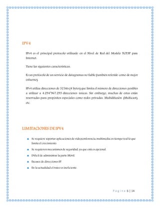 P á g i n a 6 | 14
IPV4
IPv4 es el principal protocolo utilizado en el Nivel de Red del Modelo TCP/IP para
Internet.
Tiene las siguientes características:
Es un protocolo de un servicio de datagramas no fiable (también referido como de mejor
esfuerzo).
IPv4 utiliza direcciones de 32 bits (4 bytes) que limita el número de direcciones posibles
a utilizar a 4.294’967.295 direcciones únicas. Sin embargo, muchas de estas están
reservadas para propósitos especiales como redes privadas, Multidifusión (Multicast),
etc.
LIMITACIONES DE IPV4
 Se requiere soportar aplicaciones de videoconferencia, multimedia en tiempo real lo que
limita el crecimiento.
 Se requieren mecanismos de seguridad, ya que está es opcional.
 Difícil de administrar la parte Móvil.
 Escasez de direcciones IP.
 En la actualidad el ruteo es ineficiente.
 