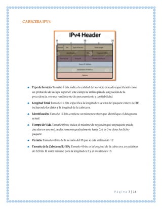 P á g i n a 7 | 14
CABECERA IPV4
 Tipo de Servicio: Tamaño 8 bits, indica la calidad del servicio deseado especificado como
un protocolo de la capa superior, este campo se utiliza para la asignación de la
precedencia, retraso, rendimiento de procesamiento y confiabilidad.
 Longitud Total: Tamaño 16 bits, especifica la longitud en octetos del paquete entero del IP,
incluyendo los datos y la longitud de la cabecera.
 Identificación: Tamaño 16 bits, contiene un número entero que identifique el datagrama
actual.
 Tiempo de Vida: Tamaño 8 bits, indica el máximo de segundos que un paquete puede
circular en una red, se decremento gradualmente hasta 0, si es 0 se desecha dicho
paquete.
 Versión: Tamaño 4 bits, de la versión del IP que se está utilizando. 12
 Tamaño de la Cabecera (ILH19): Tamaño 4 bits, es la longitud de la cabecera, en palabras
de 32 bits. El valor mínimo para la longitud es 5 y el máximo es 15.
 