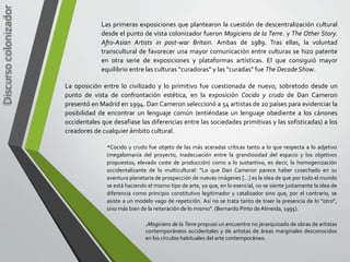 Discursocolonizador
Las primeras exposiciones que plantearon la cuestión de descentralización cultural
desde el punto de vista colonizador fueron Magiciens de la Terre* y The Other Story.
Afro-Asian Artists in post-war Britain. Ambas de 1989. Tras ellas, la voluntad
transcultural de favorecer una mayor comunicación entre culturas se hizo patente
en otra serie de exposiciones y plataformas artísticas. El que consiguió mayor
equilibrio entre las culturas “curadoras” y las “curadas” fue The DecadeShow.
*Magiciens de la Terre propuso un encuentro no jerarquizado de obras de artistas
contemporáneos occidentales y de artistas de áreas marginales desconocidos
en los círculos habituales del arte contemporáneo.
La oposición entre lo civilizado y lo primitivo fue cuestionada de nuevo, sobretodo desde un
punto de vista de confrontación estética, en la exposición Cocido y crudo de Dan Cameron
presentó en Madrid en 1994. Dan Cameron seleccionó a 54 artistas de 20 países para evidenciar la
posibilidad de encontrar un lenguaje común (entiéndase un lenguaje obediente a los cánones
occidentales que desafiase las diferencias entre las sociedades primitivas y las sofisticadas) a los
creadores de cualquier ámbito cultural.
*Cocido y crudo fue objeto de las más aceradas críticas tanto a lo que respecta a lo adjetivo
(megalomanía del proyecto, inadecuación entre la grandiosidad del espacio y los objetivos
propuestos, elevado coste de producción) como a lo sustantivo, es decir, la homogenización
occidentalizante de lo multicultural: “Lo que Dan Cameron parece haber cosechado en su
aventura planetaria de prospección de nuevas imágenes […] es la idea de que por todo el mundo
se está haciendo el mismo tipo de arte, ya que, en lo esencial, no se siente justamente la idea de
diferencia como principio constitutivo legitimador y catalizador sino que, por el contrario, se
asiste a un modelo vago de repetición. Así no se trata tanto de traer la presencia de lo “otro”,
sino más bien de la reiteración de lo mismo”. (Bernardo Pinto de Almeida, 1995).
 