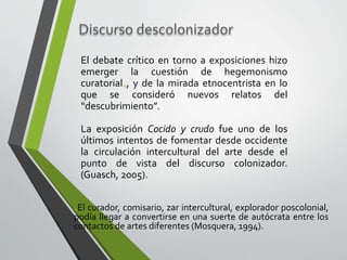 Discurso descolonizador
El debate crítico en torno a exposiciones hizo
emerger la cuestión de hegemonismo
curatorial*, y de la mirada etnocentrista en lo
que se consideró nuevos relatos del
“descubrimiento”.
La exposición Cocido y crudo fue uno de los
últimos intentos de fomentar desde occidente
la circulación intercultural del arte desde el
punto de vista del discurso colonizador.
(Guasch, 2005).
*El curador, comisario, zar intercultural, explorador poscolonial,
podía llegar a convertirse en una suerte de autócrata entre los
contactos de artes diferentes (Mosquera, 1994).
 
