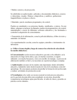 • Medios sonoros y de proyección.
Se subdividen en audiovisuales: películas y documentales didácticos, sonoros
y videocintas; visuales: fílmicas y diapositivas; y auditivos: grabaciones
magnetofónicas en placas o discos.
• Materiales para la enseñanza programada y de control,
Pueden ser, atendiendo a su estructura, lineales, ramificados, y mixtos. En este
último subgrupo seincluyen los llamados medios de programación y de control,
materializados a través de diferentes softwares educativos y las destinadas a
controlar la adquisición de conocimientos
• Transmisión de la información, como la película didáctica, el libro de texto y
materiales de Internet
• La experimentación escolar, como los equipos, utensilios e instrumentos de
laboratorio
a.- Utilice el tema elegido y luego de conocerlos criterios de selecciónde
los medios didácticos:
ü Convencionales sonlos recursos educativos que más se ha utilizados en la
educación a lo largo de los años y que, en muchas ocasiones, se siguen
utilizando con mucha frecuencia, estos sonsencillos de manejar, su proceso de
elaboración también es fácil y no necesitan un soportetecnológico complejo.
ü Audiovisuales sonunos de los medios más importantes dentro del ámbito
educativo, tratándolos tanto desdeel punto de vista de la enseñanza como del
aprendizaje. De esta manera podemos desarrollar la formación del profesorado
y realizar actividades de promociónsocial.
ü Tecnológicos seha vuelto un recurso esencial en todo proceso educativo,
por lo que todo docente debe estar actualizado en esta área, desarrollar
competencias tecnológicas aptas para llevarlas al salón de clases y ponerlas en
práctica conlos alumnos.
 