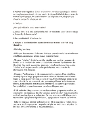 ü Nuevas tecnologías:el uso de estos nuevos recursos tecnológicos implica
nuevos planteamientos de diversa índole: la disponibilidad de los recursos, la
propuestapedagógica, los conocimientos de los profesores, el apoyo que
ofrece la institución educativa, etc.
b.- Indique:
¿Para qué utilizarías cada uno de ellos?
¿Cuál de ellos, es el más conveniente para ser elaborado y que sirva de apoyo
al desarrollo de la docencia?
3- Producciónfinal: Continuación:
ü Busque la información de cuáles elementos debe de tener un blog
educativo.
- El título y subtítulo
- El bloque de contenido: Es la zona dondese van colocando los artículos que
se publican, apareciendo el más nuevo en primer lugar.
- Menús o "sidebar": Según la plantilla elegida para publicar, aparece a la
derecha o a la izquierda un menú o sidebar con una serie de elementos. En
BlogSpirit hay menú a derecha e izquierda. Los elementos que hay en este
"sidebar" sonlos qu enos ofrecen las posibilidades para consultar la
información de la bitácora.
- Usuarios: Puede ser que el blog sea personal o colectivo. Para este último
caso hay algunos blogs que permiten crear usuarios diferentes con nombre
(login) y clave (password)para acceder al blog. Con esto tienen acceso a un
espacio de edición sobresus artículos y cuando publiquen lo harán consu
nombre. Este elemento de la bitácora permite buscar archivos porusuario.
Esta posibilidad es muy interesante para hacer blogs de aula.
- RSS:todos los blogs cuentan con una herramienta que permite realizar un
seguimiento, sin necesidad de estar visitando para ver si hay nuevos artículos
publicados o hay alguna actualización. De esto se encarga el RSS que envía
información a programas especializados, agregadores o lectores de noticias.
- Enlaces: Se puede generar un listado de los blogs que más se visitan. Esos
enlaces se pueden agrupar en categorías. Al pinchar sobre uno cualquiera de
ellos nos lleva directamente al blog referenciado.
 
