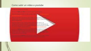 Como subir un video a youtube
Accede a tu cuenta de YouTube.
Haz clic en Subir un video en la parte superior de la página.
Antes de empezar a subir el video, puedes seleccionar la configuración de
privacidad del video.
Selecciona el video que deseas subir desde tu computadora. También
puedes crear una presentación de diapositivas en video o importar un video
desde Google Fotos.
Mientras subes el video, puedes editar la información básica y la
configuración avanzada y decidir si quieres notificar a tus suscriptores (si
desmarcas esta opción, no se establecerá ninguna comunicación con ellos).
Los socios también pueden ajustar su Configuración de monetización.
Haz clic en Publicar para terminar de subir un video público a YouTube. Si
ajustas la configuración de privacidad del video a Privado o No listado,
puedes hacer clic en Listo para terminar de subirlo o en Compartir para
compartirlo de forma privada.
Si no haces clic en Publicar, otras personas no podrán ver el video. Podrás
publicarlo más tarde en el Administrador de videos si así lo deseas.
 
