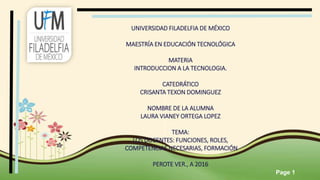 Page 1
UNIVERSIDAD FILADELFIA DE MÉXICO
MAESTRÍA EN EDUCACIÓN TECNOLÓGICA
MATERIA
INTRODUCCION A LA TECNOLOGIA.
CATEDRÁTICO
CRISANTA TEXON DOMINGUEZ
NOMBRE DE LA ALUMNA
LAURA VIANEY ORTEGA LOPEZ
TEMA:
LOS DOCENTES: FUNCIONES, ROLES,
COMPETENCIAS NECESARIAS, FORMACIÓN
PEROTE VER., A 2016
 