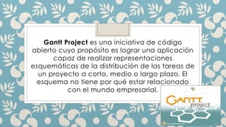 Gantt Project es una iniciativa de código
abierto cuyo propósito es lograr una aplicación
capaz de realizar representaciones
esquemáticas de la distribución de las tareas de
un proyecto a corto, medio o largo plazo. El
esquema no tiene por qué estar relacionado
con el mundo empresarial.
 