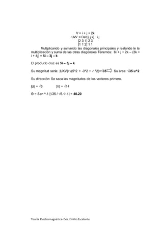 Teoría Electromagnética- Doc.EmilioEscalante
V = i + j + 2k
UxV = Det [i j k] i j
[2 3 1] 2 3
[1 1 2] 1 1
Multiplicando y sumando las diagonales principales y restando le la
multiplicación y suma de las otras diagonales Tenemos: 6i + j + 2k – (3k +
i + 4j) = 5i – 3j – k
El producto cruz es 5i – 3j – k
Su magnitud sería: |UXV|=√(5^2 + -3^2 + -1^2)=√35 Su área: √35 u^2
Su dirección: Se saca las magnitudes de los vectores primero.
|U| = √6 |V| = √14
Θ = Sen ^-1 [√35 / √6.√14] = 40.20
 