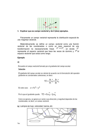 Teoría Electromagnética- Doc.EmilioEscalante
5. Explicar que es campo vectorial y de 2 (dos) ejemplos.
Físicamente un campo vectorial representa la distribución espacial de
una magnitud vectorial.
Matemáticamente se define un campo vectorial como una función
vectorial de las coordenadas o como un caso especial de una
transformación no necesariamente lineal. , en donde
representa el espacio vectorial que hace las veces de dominio y el
espacio vectorial que actúa como rango.
Ejemplo
a)
b)
 