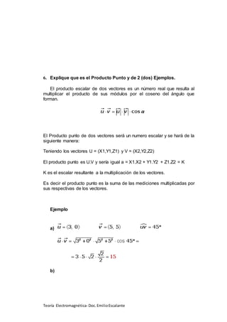 Teoría Electromagnética- Doc.EmilioEscalante
6. Explique que es el Producto Punto y de 2 (dos) Ejemplos.
El producto escalar de dos vectores es un número real que resulta al
multiplicar el producto de sus módulos por el coseno del ángulo que
forman.
El Producto punto de dos vectores será un numero escalar y se hará de la
siguiente manera:
Teniendo los vectores U = (X1,Y1,Z1) y V = (X2,Y2,Z2)
El producto punto es U.V y sería igual a = X1.X2 + Y1.Y2 + Z1.Z2 = K
K es el escalar resultante a la multiplicación de los vectores.
Es decir el producto punto es la suma de las mediciones multiplicadas por
sus respectivas de los vectores.
Ejemplo
a)
b)
 