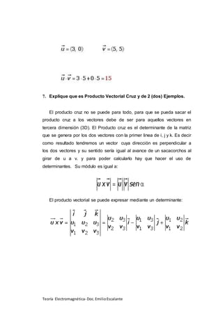 Teoría Electromagnética- Doc.EmilioEscalante
7. Explique que es Producto Vectorial Cruz y de 2 (dos) Ejemplos.
El producto cruz no se puede para todo, para que se pueda sacar el
producto cruz a los vectores debe de ser para aquellos vectores en
tercera dimensión (3D). El Producto cruz es el determinante de la matriz
que se genera por los dos vectores con la primer linea de i, j y k. Es decir
como resultado tendremos un vector cuya dirección es perpendicular a
los dos vectores y su sentido sería igual al avance de un sacacorchos al
girar de u a v. y para poder calcularlo hay que hacer el uso de
determinantes. Su módulo es igual a:
El producto vectorial se puede expresar mediante un determinante:
 