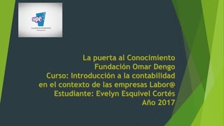 La puerta al Conocimiento
Fundación Omar Dengo
Curso: Introducción a la contabilidad
en el contexto de las empresas Labor@
Estudiante: Evelyn Esquivel Cortés
Año 2017
 