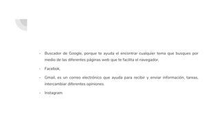 - Buscador de Google, porque te ayuda el encontrar cualquier tema que busques por
medio de las diferentes páginas web que te facilita el navegador.
- Facebok,
- Gmail, es un correo electrónico que ayuda para recibir y enviar información, tareas,
intercambiar diferentes opiniones.
- Instagram
 