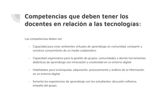 Competencias que deben tener los
docentes en relación a las tecnologías:
Las competencias deben ser:
- Capacidad para crear ambientes virtuales de aprendizaje en comunidad, compartir y
construir conocimiento de un medio colaborativo.
- Capacidad organizativa para la gestión de grupos, comunidades y demás herramientas
didácticas de aprendizaje con innovación y creatividad en un entorno digital.
- Habilidades para la búsqueda, adquisición, procesamiento y análisis de la información
en un entorno digital.
- fomenta las experiencias de aprendizaje con los estudiantes: discusión reflexiva,
empatía del grupo.
 
