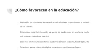 ¿Cómo favorecen en la educación?
- Motivación: los estudiantes las encuentran más atractivas, pues estimulan la mayoría
de sus sentidos.
- Sistematizan mejor la información, ya que se les puede poner en una forma mucho
más ordenada (además de atractiva).
- Están más a la mano, los estudiantes pueden revisarlos en su celular, tablet, laptos, etc.
- Dinamismo, ya que existen infinidad de herramientas con diversos enfoques.
 