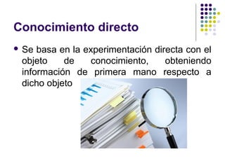 Conocimiento directo
 Se basa en la experimentación directa con el
objeto de conocimiento, obteniendo
información de primera mano respecto a
dicho objeto
 