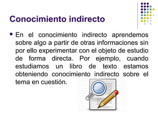Conocimiento indirecto
 En el conocimiento indirecto aprendemos
sobre algo a partir de otras informaciones sin
por ello experimentar con el objeto de estudio
de forma directa. Por ejemplo, cuando
estudiamos un libro de texto estamos
obteniendo conocimiento indirecto sobre el
tema en cuestión.
 