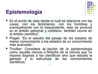 Epistemología
 Es el punto de vista desde el cual se relaciona con las
cosas, con los fenómenos, con los hombres y
eventualmente con lo trascendente, esto se produce
en el ámbito personal y cotidiano, también ocurre en
el ámbito científico”.
 Piaget: “Es el estudio del pasaje de los estados de
menor conocimiento a los estados de un conocimiento
más avanzado”.
 Thuillier: Considera la noción de la epistemología
como aquella ciencia o filosofía de la ciencia que no
impone dogmas a los científicos sino que estudia la
génesis y la estructura de los conocimientos
científicos.
 