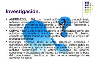 Investigación.
 ANDER-EGG, 1992 La investigación es un procedimiento
reflexivo, sistemático, controlado y crítico que tiene por finalidad
descubrir o interpretar los hechos y fenómenos, relaciones y
leyes de un determinado ámbito de la realidad.
 CERVO YBERVIAN (1989) Se define la investigación como una
actividad encaminada a la solución de problemas. Su objetivo
consiste en hallar respuesta a preguntas mediante el empleo de
procesos científicos.
 Investigar significa llevar a cabo diferentes acciones o
estrategias con el fin de descubrir algo. Así, dichos actos se
dirigen a obtener y aplicar nuevos conocimientos, explicar una
realidad determinada o a obtener maneras de resolver
cuestiones y situaciones de interés. La investigación es la base
del conocimiento científico, si bien no toda investigación es
científica de por sí.
 
