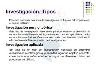 Investigación. Tipos
Podemos encontrar dos tipos de investigación en función del propósito con
el que se realizan:
Investigación pura o teórica
Este tipo de investigación tiene como principal objetivo la obtención de
conocimientos de diferente índole, sin tener en cuenta la aplicabilidad de los
conocimientos obtenidos. Gracias al cuerpo de conocimientos extraídos de
ella pueden establecerse otro tipo de investigaciones.
Investigación aplicada
Se trata de un tipo de investigación centrada en encontrar
mecanismos o estrategias que permitan lograr un objetivo concreto,
como curar una enfermedad o conseguir un elemento o bien que
pueda ser de utilidad.
 