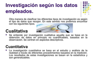 Investigación según los datos
empleados.
Otra manera de clasificar los diferentes tipos de investigación es según
el tipo de datos que recojan. En este sentido nos podemos encontrar
con los siguientes tipos.
Cualitativa
 Se entiende por investigación cualitativa aquella que se basa en la
obtención de datos en principio no cuantificables, basados en la
observación. Se centran en aspectos descriptivos.
Cuantitativa
 La investigación cuantitativa se basa en el estudio y análisis de la
realidad a través de diferentes procedimientos basados en la medición.
Los resultados de estas investigaciones se basan en la estadística y
son generalizables.
 