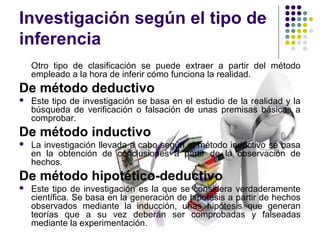 Investigación según el tipo de
inferencia
Otro tipo de clasificación se puede extraer a partir del método
empleado a la hora de inferir cómo funciona la realidad.
De método deductivo
 Este tipo de investigación se basa en el estudio de la realidad y la
búsqueda de verificación o falsación de unas premisas básicas a
comprobar.
De método inductivo
 La investigación llevada a cabo según el método inductivo se basa
en la obtención de conclusiones a partir de la observación de
hechos.
De método hipotético-deductivo
 Este tipo de investigación es la que se considera verdaderamente
científica. Se basa en la generación de hipótesis a partir de hechos
observados mediante la inducción, unas hipótesis que generan
teorías que a su vez deberán ser comprobadas y falseadas
mediante la experimentación.
 