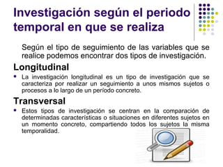 Investigación según el periodo
temporal en que se realiza
Según el tipo de seguimiento de las variables que se
realice podemos encontrar dos tipos de investigación.
Longitudinal
 La investigación longitudinal es un tipo de investigación que se
caracteriza por realizar un seguimiento a unos mismos sujetos o
procesos a lo largo de un período concreto.
Transversal
 Estos tipos de investigación se centran en la comparación de
determinadas características o situaciones en diferentes sujetos en
un momento concreto, compartiendo todos los sujetos la misma
temporalidad.
 