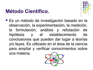 Método Científico.
 Es un método de investigación basado en la
observación, la experimentación, la medición,
la formulación, análisis y refutación de
hipótesis y el establecimiento de
conclusiones que pueden dar lugar a teorías
y/o leyes. Es utilizado en el área de la ciencia
para ampliar y verificar conocimientos sobre
una materia.
 