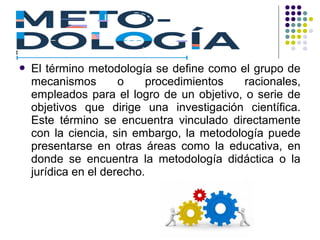  El término metodología se define como el grupo de
mecanismos o procedimientos racionales,
empleados para el logro de un objetivo, o serie de
objetivos que dirige una investigación científica.
Este término se encuentra vinculado directamente
con la ciencia, sin embargo, la metodología puede
presentarse en otras áreas como la educativa, en
donde se encuentra la metodología didáctica o la
jurídica en el derecho.
 