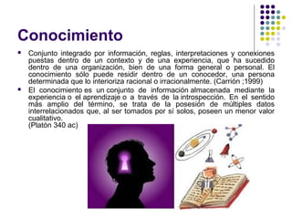 Conocimiento
 Conjunto integrado por información, reglas, interpretaciones y conexiones
puestas dentro de un contexto y de una experiencia, que ha sucedido
dentro de una organización, bien de una forma general o personal. El
conocimiento sólo puede residir dentro de un conocedor, una persona
determinada que lo interioriza racional o irracionalmente. (Carrión ;1999)
 El conocimiento es un conjunto de información almacenada mediante la
experiencia o el aprendizaje o a través de la introspección. En el sentido
más amplio del término, se trata de la posesión de múltiples datos
interrelacionados que, al ser tomados por sí solos, poseen un menor valor
cualitativo.
(Platón 340 ac)
 