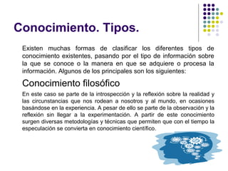 Conocimiento. Tipos.
Existen muchas formas de clasificar los diferentes tipos de
conocimiento existentes, pasando por el tipo de información sobre
la que se conoce o la manera en que se adquiere o procesa la
información. Algunos de los principales son los siguientes:
Conocimiento filosófico
En este caso se parte de la introspección y la reflexión sobre la realidad y
las circunstancias que nos rodean a nosotros y al mundo, en ocasiones
basándose en la experiencia. A pesar de ello se parte de la observación y la
reflexión sin llegar a la experimentación. A partir de este conocimiento
surgen diversas metodologías y técnicas que permiten que con el tiempo la
especulación se convierta en conocimiento científico.
 