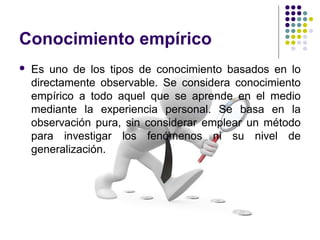 Conocimiento empírico
 Es uno de los tipos de conocimiento basados en lo
directamente observable. Se considera conocimiento
empírico a todo aquel que se aprende en el medio
mediante la experiencia personal. Se basa en la
observación pura, sin considerar emplear un método
para investigar los fenómenos ni su nivel de
generalización.
 