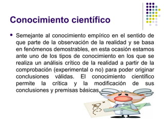 Conocimiento científico
 Semejante al conocimiento empírico en el sentido de
que parte de la observación de la realidad y se basa
en fenómenos demostrables, en esta ocasión estamos
ante uno de los tipos de conocimiento en los que se
realiza un análisis crítico de la realidad a partir de la
comprobación (experimental o no) para poder originar
conclusiones válidas. El conocimiento científico
permite la crítica y la modificación de sus
conclusiones y premisas básicas.
 
