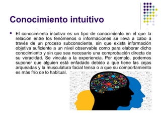 Conocimiento intuitivo
 El conocimiento intuitivo es un tipo de conocimiento en el que la
relación entre los fenómenos o informaciones se lleva a cabo a
través de un proceso subconsciente, sin que exista información
objetiva suficiente a un nivel observable como para elaborar dicho
conocimiento y sin que sea necesario una comprobación directa de
su veracidad. Se vincula a la experiencia. Por ejemplo, podemos
suponer que alguien está enfadado debido a que tiene las cejas
arqueadas y la musculatura facial tensa o a que su comportamiento
es más frío de lo habitual.
 