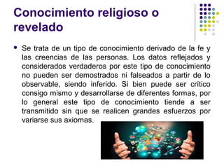 Conocimiento religioso o
revelado
 Se trata de un tipo de conocimiento derivado de la fe y
las creencias de las personas. Los datos reflejados y
considerados verdaderos por este tipo de conocimiento
no pueden ser demostrados ni falseados a partir de lo
observable, siendo inferido. Si bien puede ser crítico
consigo mismo y desarrollarse de diferentes formas, por
lo general este tipo de conocimiento tiende a ser
transmitido sin que se realicen grandes esfuerzos por
variarse sus axiomas.
 
