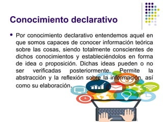Conocimiento declarativo
 Por conocimiento declarativo entendemos aquel en
que somos capaces de conocer información teórica
sobre las cosas, siendo totalmente conscientes de
dichos conocimientos y estableciéndolos en forma
de idea o proposición. Dichas ideas pueden o no
ser verificadas posteriormente. Permite la
abstracción y la reflexión sobre la información, así
como su elaboración.
 
