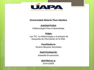 Universidad Abierta Para Adultos.
ASIGNATURA:
Infotecnología Para el Aprendizaje.
TEMA:
Las TIC, la infotecnología y el proceso de
búsqueda de información en la Web.
Facilitador/a:
Yenieris Moyares Norchales.
PARTICIPANTE:
Adawilda Encarnación.
MATRICULA:
2018-02809.
 