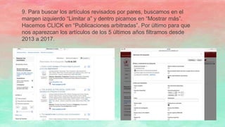 9. Para buscar los artículos revisados por pares, buscamos en el
margen izquierdo “Limitar a” y dentro picamos en “Mostrar más”.
Hacemos CLICK en “Publicaciones arbitradas”. Por último para que
nos aparezcan los artículos de los 5 últimos años filtramos desde
2013 a 2017.
 